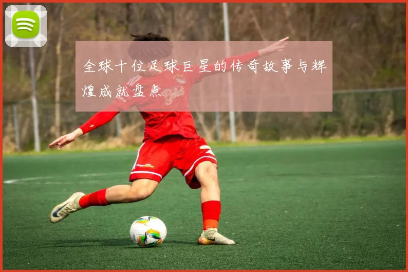 全球十位足球巨星的传奇故事与辉煌成就盘点