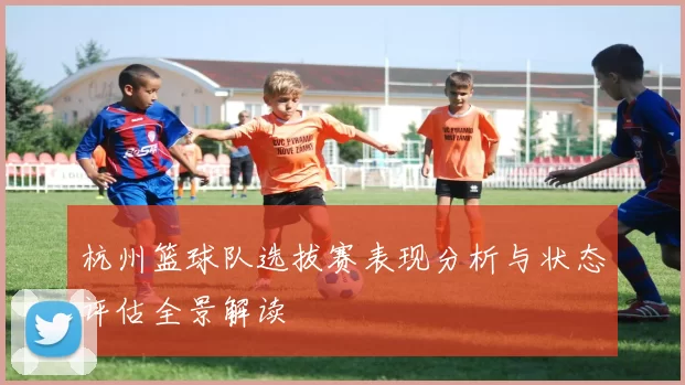 杭州篮球队选拔赛表现分析与状态评估全景解读