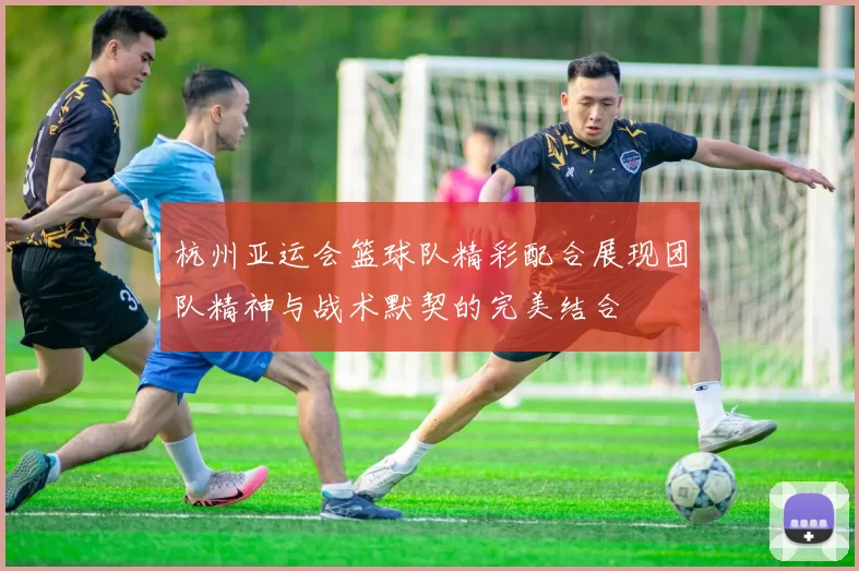 杭州亚运会篮球队精彩配合展现团队精神与战术默契的完美结合