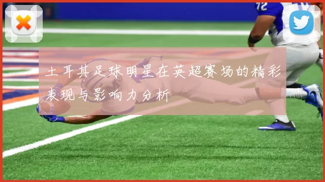 土耳其足球明星在英超赛场的精彩表现与影响力分析