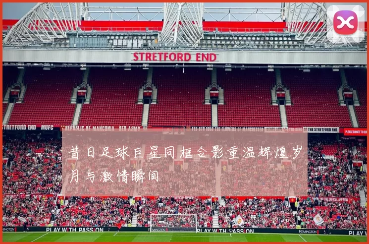 昔日足球巨星同框合影重温辉煌岁月与激情瞬间