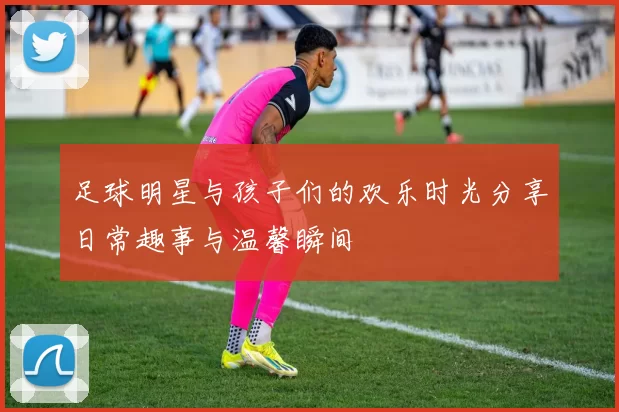足球明星与孩子们的欢乐时光分享日常趣事与温馨瞬间