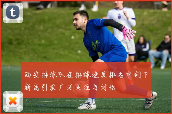 西安排球队在排球速度排名中创下新高引发广泛关注与讨论